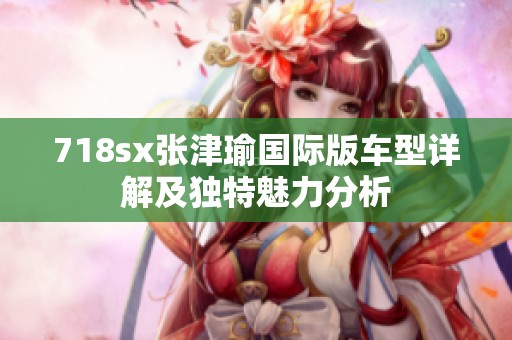 718sx张津瑜国际版车型详解及独特魅力分析