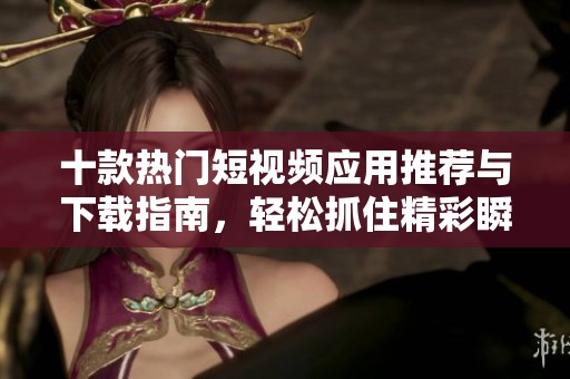 十款热门短视频应用推荐与下载指南，轻松抓住精彩瞬间