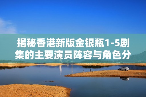 揭秘香港新版金银瓶1-5剧集的主要演员阵容与角色分析