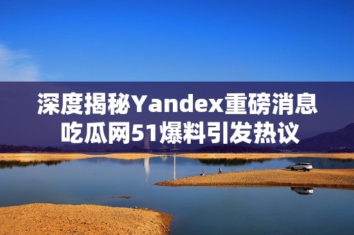 深度揭秘Yandex重磅消息 吃瓜网51爆料引发热议
