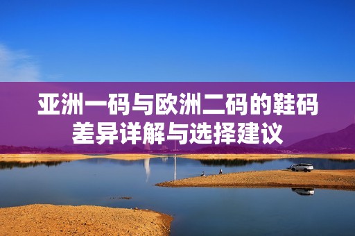 亚洲一码与欧洲二码的鞋码差异详解与选择建议