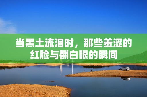当黑土流泪时，那些羞涩的红脸与翻白眼的瞬间