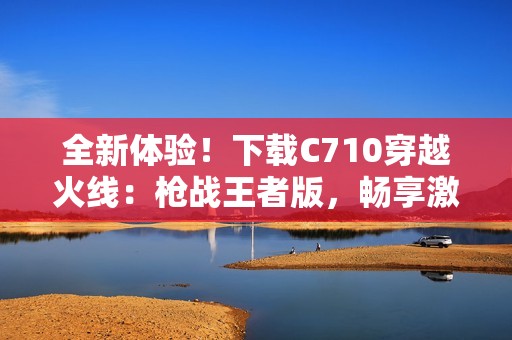 全新体验！下载C710穿越火线：枪战王者版，畅享激战乐趣