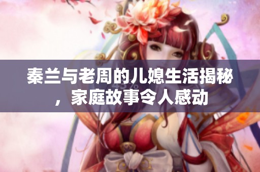 秦兰与老周的儿媳生活揭秘，家庭故事令人感动