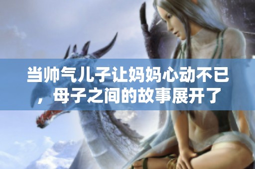 当帅气儿子让妈妈心动不已，母子之间的故事展开了