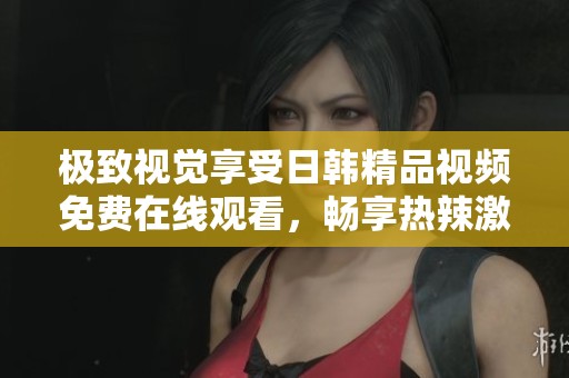 极致视觉享受日韩精品视频免费在线观看，畅享热辣激情内容