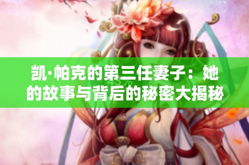 凯·帕克的第三任妻子：她的故事与背后的秘密大揭秘