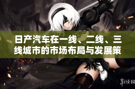 日产汽车在一线、二线、三线城市的市场布局与发展策略分析
