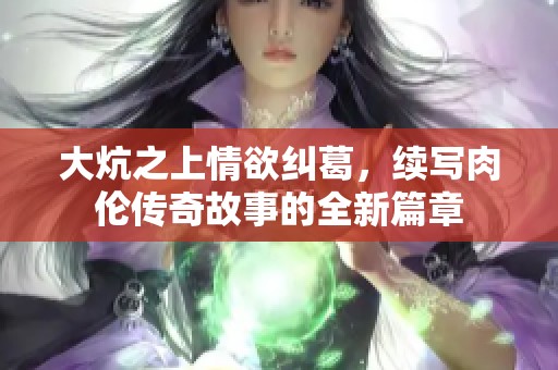 大炕之上情欲纠葛，续写肉伦传奇故事的全新篇章