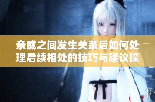 亲戚之间发生关系后如何处理后续相处的技巧与建议探讨