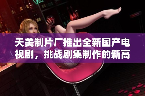 天美制片厂推出全新国产电视剧，挑战剧集制作的新高度