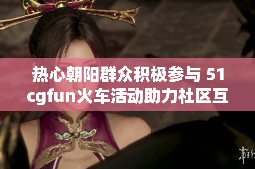 热心朝阳群众积极参与 51cgfun火车活动助力社区互动