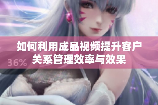 如何利用成品视频提升客户关系管理效率与效果
