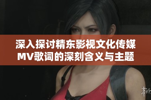 深入探讨精东影视文化传媒MV歌词的深刻含义与主题分析