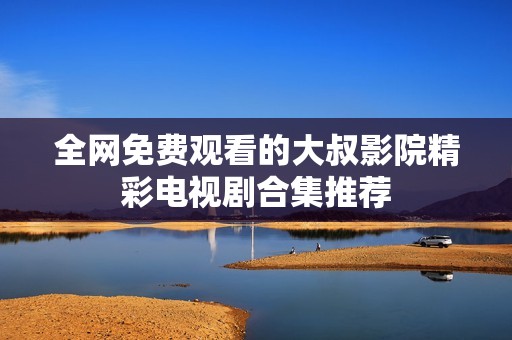全网免费观看的大叔影院精彩电视剧合集推荐