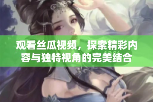 观看丝瓜视频，探索精彩内容与独特视角的完美结合