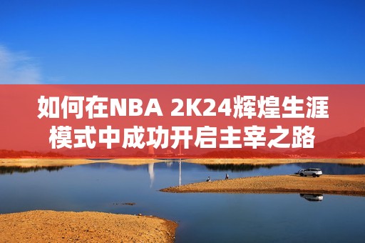 如何在NBA 2K24辉煌生涯模式中成功开启主宰之路