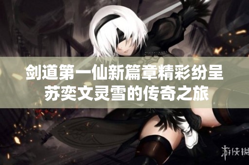 剑道第一仙新篇章精彩纷呈 苏奕文灵雪的传奇之旅