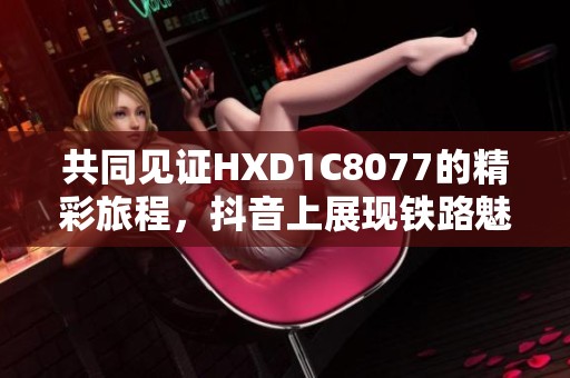 共同见证HXD1C8077的精彩旅程，抖音上展现铁路魅力
