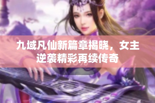 九域凡仙新篇章揭晓，女主逆袭精彩再续传奇