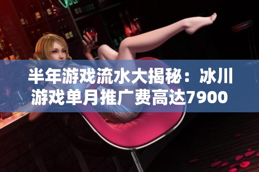 半年游戏流水大揭秘：冰川游戏单月推广费高达7900万