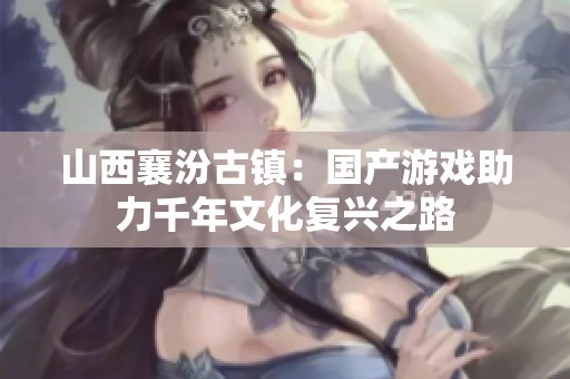 山西襄汾古镇：国产游戏助力千年文化复兴之路