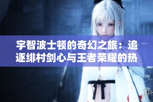 宇智波士顿的奇幻之旅：追逐绯村剑心与王者荣耀的热爱