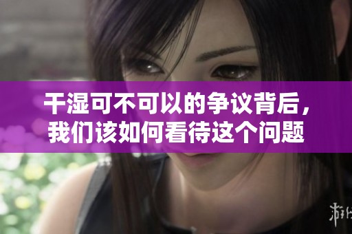 干湿可不可以的争议背后，我们该如何看待这个问题