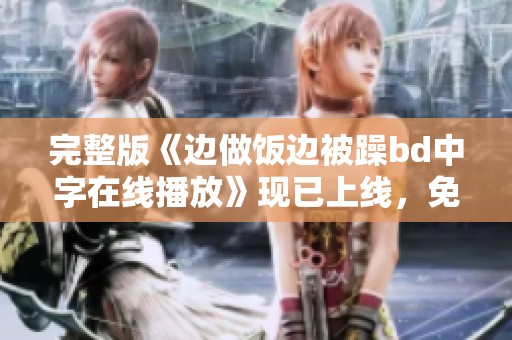 完整版《边做饭边被躁bd中字在线播放》现已上线，免费观看！