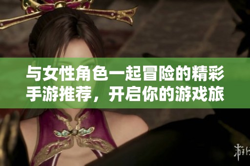 与女性角色一起冒险的精彩手游推荐，开启你的游戏旅程