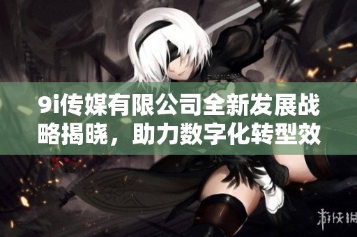9i传媒有限公司全新发展战略揭晓，助力数字化转型效果显著