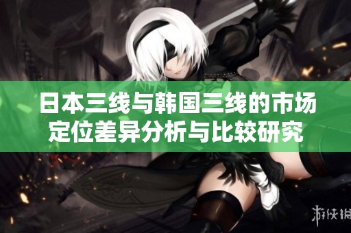 日本三线与韩国三线的市场定位差异分析与比较研究
