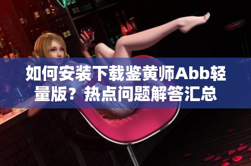 如何安装下载鉴黄师Abb轻量版？热点问题解答汇总