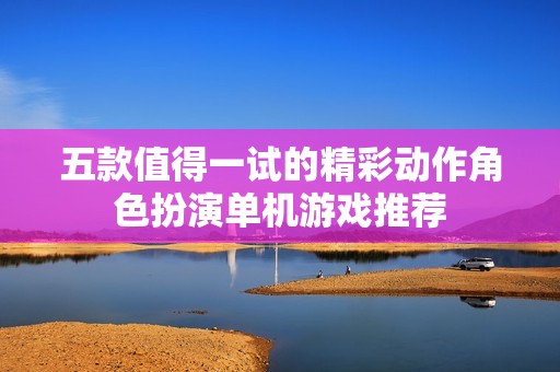 五款值得一试的精彩动作角色扮演单机游戏推荐