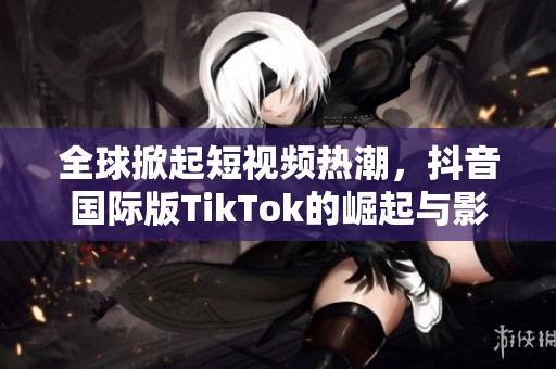 全球掀起短视频热潮，抖音国际版TikTok的崛起与影响