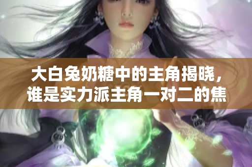 大白兔奶糖中的主角揭晓，谁是实力派主角一对二的焦点呢