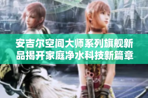 安吉尔空间大师系列旗舰新品揭开家庭净水科技新篇章