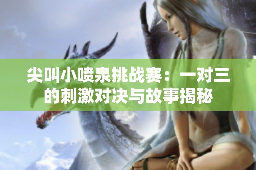 尖叫小喷泉挑战赛：一对三的刺激对决与故事揭秘