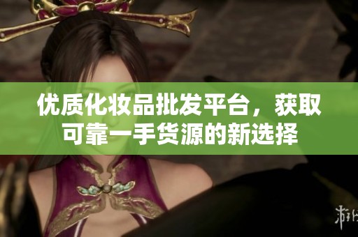 优质化妆品批发平台，获取可靠一手货源的新选择