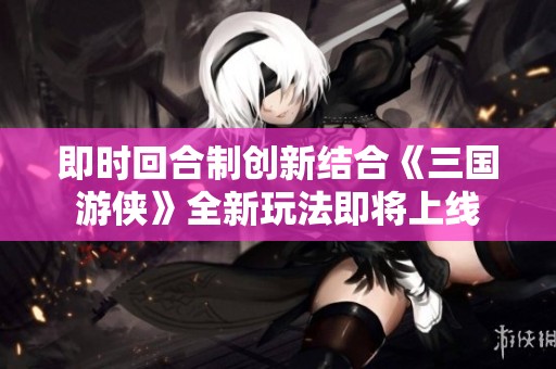 即时回合制创新结合《三国游侠》全新玩法即将上线