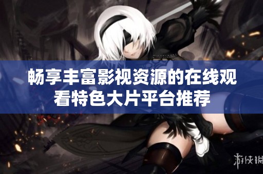 畅享丰富影视资源的在线观看特色大片平台推荐