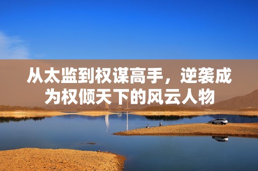从太监到权谋高手，逆袭成为权倾天下的风云人物