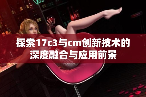 探索17c3与cm创新技术的深度融合与应用前景