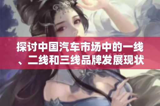 探讨中国汽车市场中的一线、二线和三线品牌发展现状与趋势