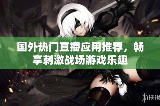 国外热门直播应用推荐，畅享刺激战场游戏乐趣