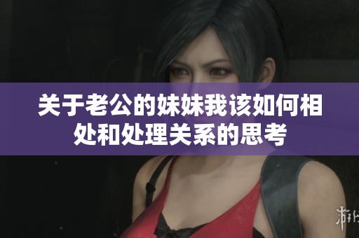 关于老公的妹妹我该如何相处和处理关系的思考