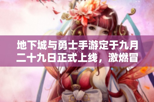 地下城与勇士手游定于九月二十九日正式上线，激燃冒险等你体验！