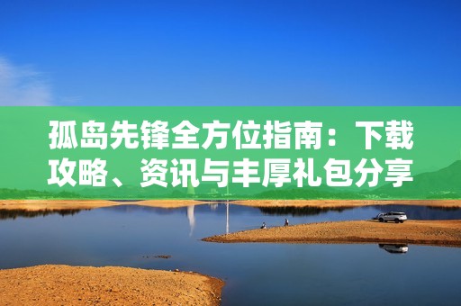 孤岛先锋全方位指南：下载攻略、资讯与丰厚礼包分享
