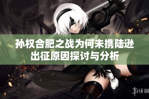 孙权合肥之战为何未携陆逊出征原因探讨与分析
