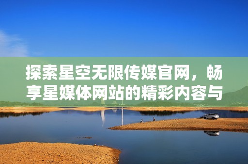 探索星空无限传媒官网，畅享星媒体网站的精彩内容与服务